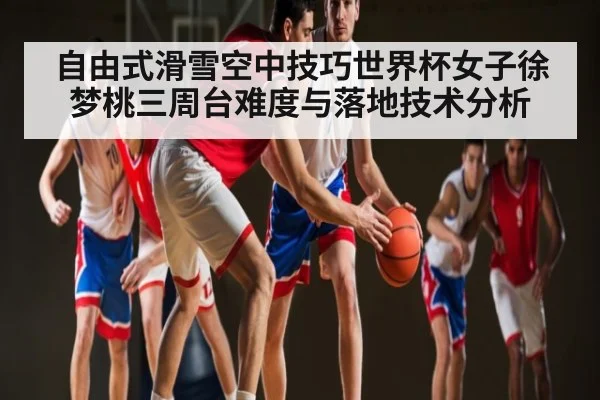自由式滑雪空中技巧世界杯女子徐梦桃三周台难度与落地技术分析